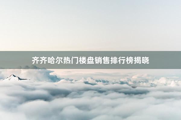 齐齐哈尔热门楼盘销售排行榜揭晓